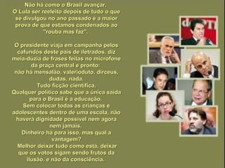 Não há como o Brasil avançar.  O Lula ser reeleito depois de tudo o que se divulgou no ano passado é a maior prova de que estamos condenados ao "rouba mas faz".  O presidente viaja em campanha pelos cafundós deste país de iletrados, diz meia-dúzia de frases feitas no microfone da praça central e pronto:  não há mensalão, valerioduto, dirceus, dudas, nada. Tudo ficção científica. Qualquer político sabe que a única saída para o Brasil é a educação.  Sem colocar todas as crianças e adolescentes dentro de uma escola, não haverá dignidade possível nem agora nem jamais.  Dinheiro há para isso, mas qual a vantagem? Melhor deixar tudo como está, deixar que os votos sigam sendo frutos da ilusão, e não da consciência.  