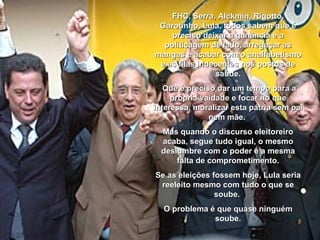 FHC, Serra, Alckmin, Rigotto, Garotinho, Lula, todos sabem que é preciso deixar a ganância e a politicagem de lado, arregaçar as mangas e acabar com o analfabetismo e as filas indecentes nos postos de saúde. Que é preciso dar um tempo para a própria vaidade e focar no que interessa, moralizar esta pátria sem pai nem mãe.  Mas quando o discurso eleitoreiro acaba, segue tudo igual, o mesmo deslumbre com o poder e a mesma falta de comprometimento. Se as eleições fossem hoje, Lula seria reeleito mesmo com tudo o que se soube.  O problema é que quase ninguém soube. 