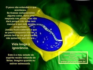O povo não entendeu o que aconteceu.  Se tivesse compreendido alguma coisa, daria uma resposta nas urnas, mas não dará porque não sabe nem mesmo o que está sendo perguntado.  Jamais ficará sabendo o que se passa enquanto não ler, e jamais lerá se os governantes não quiserem que ele leia.  Vida longa à ignorância.  Este é o meu estado de espírito recém voltando de férias. Imagina quando eu estiver estressada.   Música : Baden Powell - Horizon Montagem : [email_address] www.pranos.com.br 