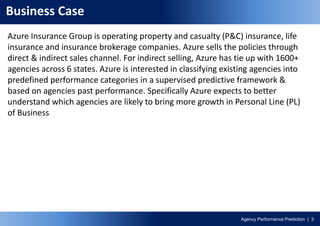 Agency Performance Prediction | 3
Business Case
Azure Insurance Group is operating property and casualty (P&C) insurance, life
insurance and insurance brokerage companies. Azure sells the policies through
direct & indirect sales channel. For indirect selling, Azure has tie up with 1600+
agencies across 6 states. Azure is interested in classifying existing agencies into
predefined performance categories in a supervised predictive framework &
based on agencies past performance. Specifically Azure expects to better
understand which agencies are likely to bring more growth in Personal Line (PL)
of Business
 