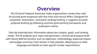 Overview
The AI Grant Proposal Generator helps organizations create clear, well-
structured grant proposals with less time and manual effort. Designed for
nonprofits, researchers, and teams seeking funding, it supports accurate
proposal drafting by following common grant-writing frameworks and
evaluation criteria.
Start by entering basic information about your project, goals, and funding
needs. The AI analyzes your input and generates a structured proposal draft
with clearly defined sections such as objectives, methodology, expected impact,
and budget summary. Each section is fully editable, allowing you to tailor
language and details to meet specific funder requirements.
 