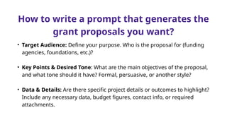 How to write a prompt that generates the
grant proposals you want?
• Target Audience: Define your purpose. Who is the proposal for (funding
agencies, foundations, etc.)?
• Key Points & Desired Tone: What are the main objectives of the proposal,
and what tone should it have? Formal, persuasive, or another style?
• Data & Details: Are there specific project details or outcomes to highlight?
Include any necessary data, budget figures, contact info, or required
attachments.
 