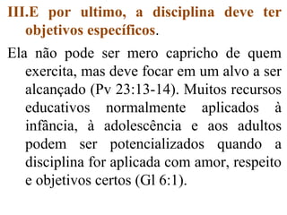 III.E por ultimo, a disciplina deve ter
objetivos específicos.
Ela não pode ser mero capricho de quem
exercita, mas deve focar em um alvo a ser
alcançado (Pv 23:13-14). Muitos recursos
educativos normalmente aplicados à
infância, à adolescência e aos adultos
podem ser potencializados quando a
disciplina for aplicada com amor, respeito
e objetivos certos (Gl 6:1).
 