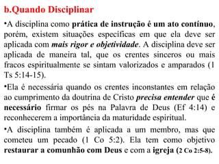 b.Quando Disciplinar
•A disciplina como prática de instrução é um ato contínuo,
porém, existem situações específicas em que ela deve ser
aplicada com mais rigor e objetividade. A disciplina deve ser
aplicada de maneira tal, que os crentes sinceros ou mais
fracos espiritualmente se sintam valorizados e amparados (1
Ts 5:14-15).
•Ela é necessária quando os crentes inconstantes em relação
ao cumprimento da doutrina de Cristo precisa entender que é
necessário firmar os pés na Palavra de Deus (Ef 4:14) e
reconhecerem a importância da maturidade espiritual.
•A disciplina também é aplicada a um membro, mas que
cometeu um pecado (1 Co 5:2). Ela tem como objetivo
restaurar a comunhão com Deus e com a igreja (2 Co 2:5-8).
 