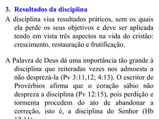 3. Resultados da disciplina
A disciplina visa resultados práticos, sem os quais
ela perde os seus objetivos e deve ser aplicada
tendo em vista três aspectos na vida do cristão:
crescimento, restauração e frutificação.
A Palavra de Deus dá uma importância tão grande à
disciplina que reiteradas vezes nos admoesta a
não desprezá-la (Pv 3:11,12; 4:13). O escritor de
Provérbios afirma que o coração sábio não
despreza a disciplina (Pv 12:15), pois perdição e
tormenta procedem do ato de abandonar a
correção, isto é, a disciplina do Senhor (Hb
 