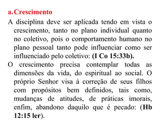 a.Crescimento
A disciplina deve ser aplicada tendo em vista o
crescimento, tanto no plano individual quanto
no coletivo, pois o comportamento humano no
plano pessoal tanto pode influenciar como ser
influenciado pelo coletivo: (I Co 15:33b).
O crescimento precisa contemplar todas as
dimensões da vida, do espiritual ao social. O
próprio Senhor visa à correção de seus filhos
com propósitos bem definidos, tais como,
mudanças de atitudes, de práticas imorais,
enfim, abandono daquilo que é pecado: (Hb
12:15 ler).
 