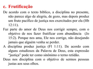 c. Frutificação
De acordo com o texto bíblico, a disciplina no presente,
não parece algo de alegria, de gozo, mas depois produz
um fruto pacífico de justiça nos exercitados por ela (Hb
12:11).
Faz parte do amor de Deus nos corrigir sempre, com o
objetivo de nos fazer frutificar com abundância (Jo
15:2). Porque nos ama, Ele nos corrige, não desejando
jamais que alguém venha se perder.
A disciplina produz justiça (Fl 1:11). De acordo com
alguns estudiosos da Palavra de Deus, esta expressão
“justiça” pode ter como sinônimo o terno retidão.
Deus nos disciplina com o objetivo de sermos pessoas
justas aos seus olhos.
 
