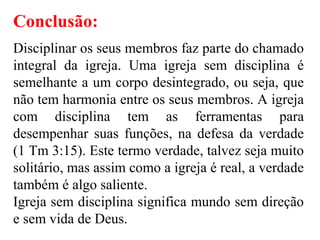 Conclusão:
Disciplinar os seus membros faz parte do chamado
integral da igreja. Uma igreja sem disciplina é
semelhante a um corpo desintegrado, ou seja, que
não tem harmonia entre os seus membros. A igreja
com disciplina tem as ferramentas para
desempenhar suas funções, na defesa da verdade
(1 Tm 3:15). Este termo verdade, talvez seja muito
solitário, mas assim como a igreja é real, a verdade
também é algo saliente.
Igreja sem disciplina significa mundo sem direção
e sem vida de Deus.
 