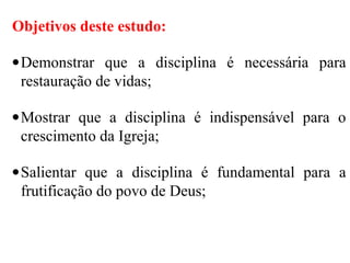 Objetivos deste estudo:
•Demonstrar que a disciplina é necessária para
restauração de vidas;
•Mostrar que a disciplina é indispensável para o
crescimento da Igreja;
•Salientar que a disciplina é fundamental para a
frutificação do povo de Deus;
 