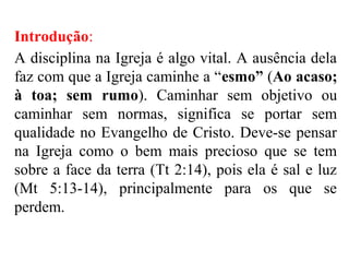 Introdução:
A disciplina na Igreja é algo vital. A ausência dela
faz com que a Igreja caminhe a “esmo” (Ao acaso;
à toa; sem rumo). Caminhar sem objetivo ou
caminhar sem normas, significa se portar sem
qualidade no Evangelho de Cristo. Deve-se pensar
na Igreja como o bem mais precioso que se tem
sobre a face da terra (Tt 2:14), pois ela é sal e luz
(Mt 5:13-14), principalmente para os que se
perdem.
 