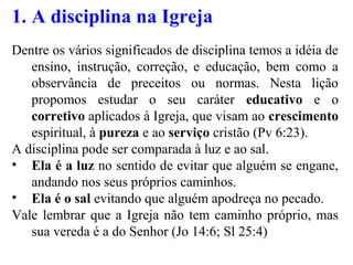 1. A disciplina na Igreja
Dentre os vários significados de disciplina temos a idéia de
ensino, instrução, correção, e educação, bem como a
observância de preceitos ou normas. Nesta lição
propomos estudar o seu caráter educativo e o
corretivo aplicados à Igreja, que visam ao crescimento
espiritual, à pureza e ao serviço cristão (Pv 6:23).
A disciplina pode ser comparada à luz e ao sal.
• Ela é a luz no sentido de evitar que alguém se engane,
andando nos seus próprios caminhos.
• Ela é o sal evitando que alguém apodreça no pecado.
Vale lembrar que a Igreja não tem caminho próprio, mas
sua vereda é a do Senhor (Jo 14:6; Sl 25:4)
 