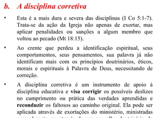 b. A disciplina corretiva
• Esta é a mais dura e severa das disciplinas (I Co 5:1-7).
Trata-se da ação da Igreja não apenas de exortar, mas
aplicar penalidades ou sanções a algum membro que
voltou ao pecado (Mt 18:15).
• Ao crente que perdeu a identificação espiritual, seus
comportamentos, seus pensamentos, sua palavra já não
identificam mais com os princípios doutrinários, éticos,
morais e espirituais à Palavra de Deus, necessitando de
correção.
• A disciplina corretiva é um instrumento de apoio à
disciplina educativa e visa corrigir os possíveis deslizes
no cumprimento ou prática das verdades aprendidas e
reconduzir os faltosos ao caminho original. Ela pode ser
aplicada através de exortações do ministério, ministradas
 