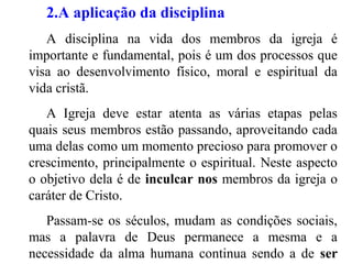 2.A aplicação da disciplina
A disciplina na vida dos membros da igreja é
importante e fundamental, pois é um dos processos que
visa ao desenvolvimento físico, moral e espiritual da
vida cristã.
A Igreja deve estar atenta as várias etapas pelas
quais seus membros estão passando, aproveitando cada
uma delas como um momento precioso para promover o
crescimento, principalmente o espiritual. Neste aspecto
o objetivo dela é de inculcar nos membros da igreja o
caráter de Cristo.
Passam-se os séculos, mudam as condições sociais,
mas a palavra de Deus permanece a mesma e a
necessidade da alma humana continua sendo a de ser
 