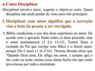 a.Como Disciplinar
Disciplinar envolve amor, respeito e objetivos certo. Quem
disciplina não pode perder de vista estes três princípios
I. Disciplinar com amor significa que a correção
visa o bem da pessoa a ser corrigida.
A Bíblia condiciona o uso dos dons espirituais ao amor. De
acordo com o apostolo Paulo todos os dons passarão, mas
o amor permanecerá (1 Co 13:13). Temos Deus o
exemplo do Pai que corrige seus filhos e o fazem amor,
porque Ele é amor (1 Jo 4:16). Thomas Brooks disse que
“Quando Deus ama, Ele aflige em amor, e sempre que o
faz, cedo ou tarde, ensina essas almas lições tais que serão
proveitosas por toda a eternidade.
 