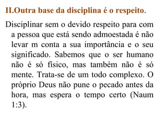 II.Outra base da disciplina é o respeito.
Disciplinar sem o devido respeito para com
a pessoa que está sendo admoestada é não
levar m conta a sua importância e o seu
significado. Sabemos que o ser humano
não é só físico, mas também não é só
mente. Trata-se de um todo complexo. O
próprio Deus não pune o pecado antes da
hora, mas espera o tempo certo (Naum
1:3).
 