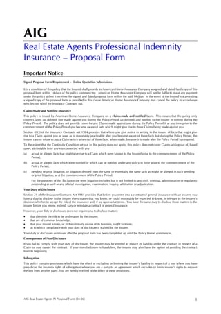 AIG
Real Estate Agents Professional Indemnity
Insurance – Proposal Form
Important Notice
Signed Proposal Form Requirement – Online Quotation Submissions

It is a condition of this policy that the Insured shall provide to American Home Assurance Company a signed and dated hard copy of this
proposal form within 14 days of the policy commencing. American Home Assurance Company will not be liable to make any payment
under this policy unless it receives the signed and dated proposal form within the said 14 days. In the event of the Insured not providing
a signed copy of the proposal form as provided in this clause American Home Assurance Company may cancel the policy in accordance
with Section 60 of the Insurance Contracts Act.

Claims-Made and Notified Insurance
This policy is issued by American Home Assurance Company on a claims-made and notified basis. This means that the policy only
covers Claims (as defined) first made against you during the Policy Period (as defined) and notified to the insurer in writing during the
Policy Period. The policy does not provide cover for any Claims made against you during the Policy Period if at any time prior to the
commencement of the Policy Period you became aware of facts which might give rise to those Claims being made against you.
Section 40(3) of the Insurance Contracts Act 1984 provides that where you give notice in writing to the insurer of facts that might give
rise to a Claim against you as soon as is reasonably practicable after you become aware of those facts but during the Policy Period, the
insurer cannot refuse to pay a Claim which arises out of those facts, when made, because it is made after the Policy Period has expired.
To the extent that the Continuity Condition set out in this policy does not apply, this policy does not cover Claims arising out of, based
upon, attributable to or anyway connected with any:
(a)   actual or alleged facts that might give rise to a Claim which were known to the Insured prior to the commencement of the Policy
      Period;
(b)   actual or alleged facts which were notified or which can be notified under any policy in force prior to the commencement of the
      Policy Period;
(c)   pending or prior litigation, or litigation derived from the same or essentially the same facts as might be alleged in such pending
      or prior litigation, as at the commencement of the Policy Period.
      For the purposes of this Exclusion the term litigation includes but is not limited to any civil, criminal, administrative or regulatory
      proceeding as well as any official investigation, examination, inquiry, arbitration or adjudication.
Your Duty of Disclosure
Section 21 of the Insurance Contracts Act 1984 provides that before you enter into a contract of general insurance with an insurer, you
have a duty to disclose to the insurer every matter that you know, or could reasonably be expected to know, is relevant to the insurer’s
decision whether to accept the risk of the insurance and, if so, upon what terms. You have the same duty to disclose those matters to the
insurer before you renew, extend, vary or reinstate a contract of general insurance.
However, your duty of disclosure does not require you to disclose matters:
•     that diminish the risk to be undertaken by the insurer;
•     that are of common knowledge;
•     that your insurer knows, or in the ordinary course of its business, ought to know;
•     as to which compliance with your duty of disclosure is waived by the insurer.
Your duty of disclosure continues after the proposal form has been completed up until the Policy Period commences.
Consequences of Non-Disclosure
If you fail to comply with your duty of disclosure, the insurer may be entitled to reduce its liability under the contract in respect of a
Claim or may cancel the contract. If your non-disclosure is fraudulent, the insurer may also have the option of avoiding the contract
from its beginning.

Subrogation
This policy contains provisions which have the effect of excluding or limiting the insurer’s liability in respect of a loss where you have
prejudiced the insurer’s rights of subrogation where you are a party to an agreement which excludes or limits insurer’s rights to recover
the loss from another party. You are hereby notified of the effect of these provisions.




AIG Real Estate Agents PI Proposal Form (03-06)                                                                                            1
 