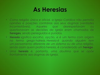 As Heresias
• Como religião única e oficial, a Igreja Católica não permitia
opiniões e posições contrárias aos seus dogmas (verdades
incontestáveis). Aqueles que desrespeitavam ou
questionavam as decisões da Igreja eram chamados de
hereges, sendo perseguidos e punidos.
• Heresia significa escolha, opção, e é um termo com origem
no termo grego haíresis. Heresia é quando alguém tem
um pensamento diferente de um sistema ou de uma religião,
sendo assim quem pratica heresia, é considerado um herege.
• Uma heresia é, portanto, uma doutrina que se opõe
frontalmente aos dogmas da Igreja.
 