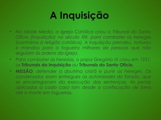 A Inquisição
• Na Idade Média, a Igreja Católica criou o Tribunal do Santo
Ofício (Inquisição) no século XIII, para combater os hereges
(contrários à religião católica). A inquisição prendeu, torturou
e mandou para a fogueira milhares de pessoas que não
seguiam às ordens da Igreja.
• Para combater as heresias, o papa Gregório IX criou em 1231,
os Tribunais da Inquisição ou Tribunais do Santo Ofício.
• MISSÃO: defender a doutrina cristã e punir os hereges. Os
condenados eram entregues as autoridades do Estado, que
se encarregavam da execução das sentenças. As penas
aplicadas a cada caso iam desde a confiscação de bens
até a morte em fogueiras.
 