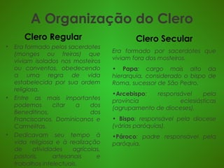 A Organização do Clero
Clero Regular
• Era formado pelos sacerdotes
(monges ou freiras) que
viviam isolados nos mosteiros
ou conventos, obedecendo
a uma regra de vida
estabelecida por sua ordem
religiosa.
• Entre as mais importantes
podemos citar a dos
Beneditinos, dos
Franciscanos, Dominicanos e
Carmelitas.
• Dedicavam seu tempo à
vida religiosa e à realização
de atividades agrícolas,
pastoris, artesanais e
trabalhos intelectuais. 
Clero Secular
Era formado por sacerdotes que
viviam fora dos mosteiros.
• Papa: cargo mais alto da
hierarquia, considerado o bispo de
Roma, sucessor de São Pedro.
•Arcebispo: responsável pela
província eclesiásticas
(agrupamento de dioceses).
• Bispo: responsável pela diocese
(várias paróquias).
•Pároco: padre responsável pela
paróquia.
 