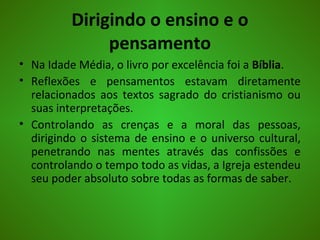 Dirigindo o ensino e o
pensamento
• Na Idade Média, o livro por excelência foi a Bíblia.
• Reflexões e pensamentos estavam diretamente
relacionados aos textos sagrado do cristianismo ou
suas interpretações.
• Controlando as crenças e a moral das pessoas,
dirigindo o sistema de ensino e o universo cultural,
penetrando nas mentes através das confissões e
controlando o tempo todo as vidas, a Igreja estendeu
seu poder absoluto sobre todas as formas de saber.
 