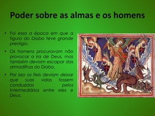 Poder sobre as almas e os homens
• Foi essa a época em que a
figura do Diabo teve grande
prestígio.
• Os homens procuravam não
provocar a ira de Deus, mas
também deviam escapar das
armadilhas do Diabo.
• Por isso os fieis deviam deixar
que suas vidas fossem
conduzidas pelos
intermediários entre eles e
Deus.
 