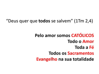 “Deus quer que todos se salvem” (1Tm 2,4)

             Pelo amor somos CATÓLICOS
                            Todo o Amor
                                Toda a Fé
                   Todos os Sacramentos
              Evangelho na sua totalidade
 