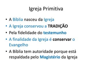 Igreja Primitiva
• A Bíblia nasceu da Igreja
• A Igreja conservou a TRADIÇÃO
• Pela fidelidade do testemunho
• A finalidade da Igreja é conservar o
  Evangelho
• A Bíblia tem autoridade porque está
  respaldada pelo Magistério da Igreja
 