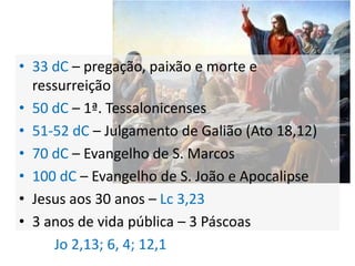 Cronologia
• 33 dC – pregação, paixão e morte e
  ressurreição
• 50 dC – 1ª. Tessalonicenses
• 51-52 dC – Julgamento de Galião (Ato 18,12)
• 70 dC – Evangelho de S. Marcos
• 100 dC – Evangelho de S. João e Apocalipse
• Jesus aos 30 anos – Lc 3,23
• 3 anos de vida pública – 3 Páscoas
     Jo 2,13; 6, 4; 12,1
 