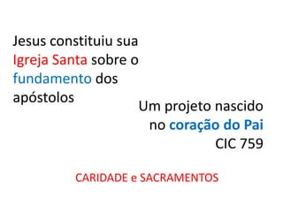 Jesus constituiu sua
Igreja Santa sobre o
fundamento dos
apóstolos
                    Um projeto nascido
                     no coração do Pai
                               CIC 759

         CARIDADE e SACRAMENTOS
 