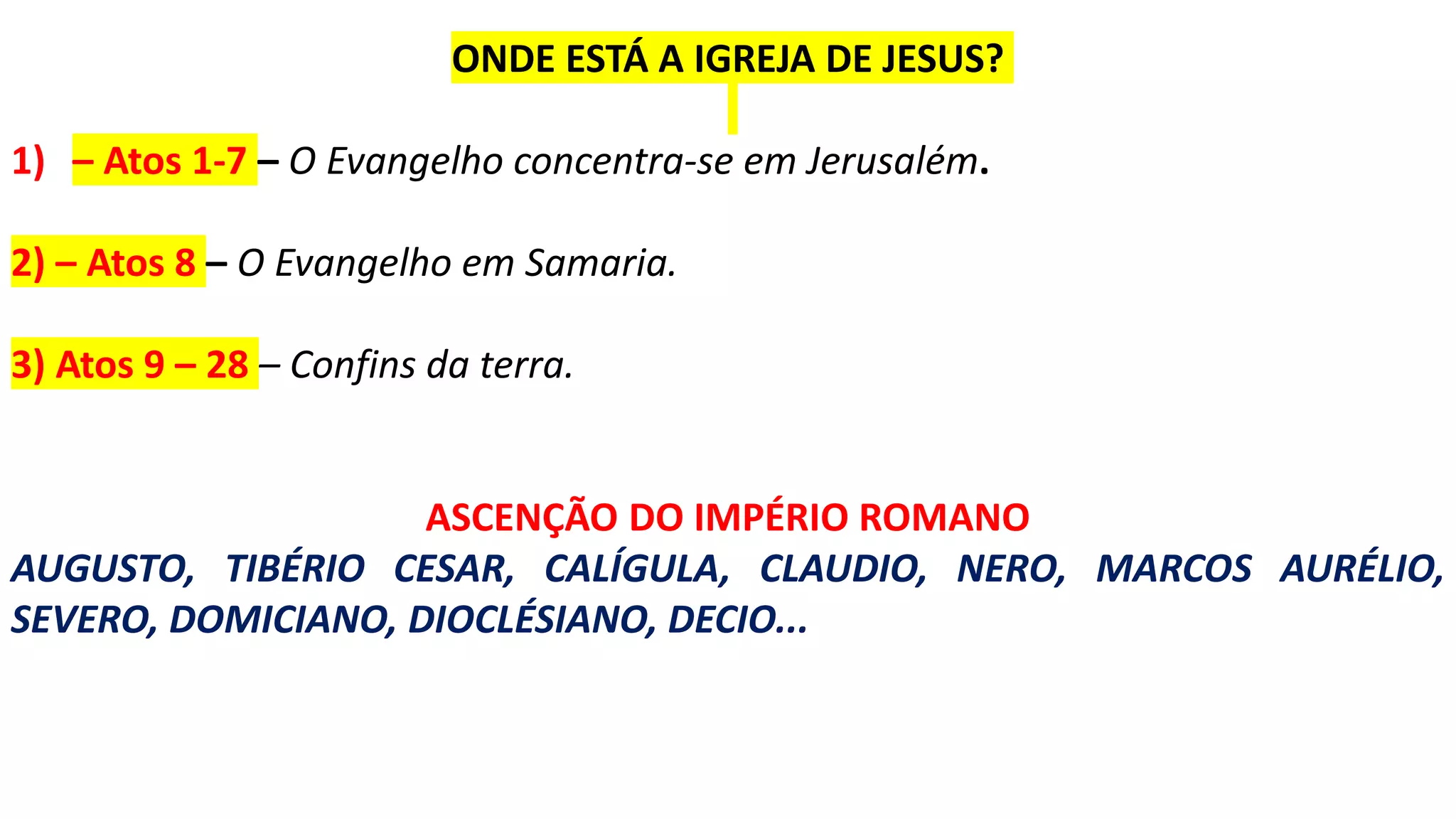 ONDE ESTÁ A IGREJA DE JESUS?
1) – Atos 1-7 – O Evangelho concentra-se em Jerusalém.
2) – Atos 8 – O Evangelho em Samaria.
3) Atos 9 – 28 – Confins da terra.
ASCENÇÃO DO IMPÉRIO ROMANO
AUGUSTO, TIBÉRIO CESAR, CALÍGULA, CLAUDIO, NERO, MARCOS AURÉLIO,
SEVERO, DOMICIANO, DIOCLÉSIANO, DECIO...