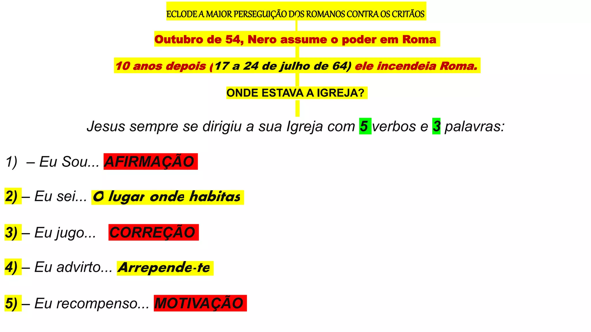 ECLODEA MAIORPERSEGUIÇÃODOS ROMANOS CONTRAOS CRITÃOS
Outubro de 54, Nero assume o poder em Roma
10 anos depois (17 a 24 de julho de 64) ele incendeia Roma.
ONDE ESTAVA A IGREJA?
Jesus sempre se dirigiu a sua Igreja com 5 verbos e 3 palavras:
1) – Eu Sou... AFIRMAÇÃO
2) – Eu sei... O lugar onde habitas
3) – Eu jugo... CORREÇÃO
4) – Eu advirto... Arrepende-te
5) – Eu recompenso... MOTIVAÇÃO