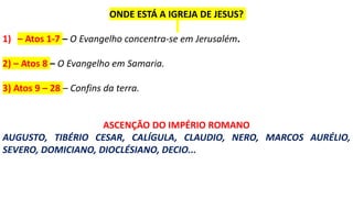 ONDE ESTÁ A IGREJA DE JESUS?
1) – Atos 1-7 – O Evangelho concentra-se em Jerusalém.
2) – Atos 8 – O Evangelho em Samaria.
3) Atos 9 – 28 – Confins da terra.
ASCENÇÃO DO IMPÉRIO ROMANO
AUGUSTO, TIBÉRIO CESAR, CALÍGULA, CLAUDIO, NERO, MARCOS AURÉLIO,
SEVERO, DOMICIANO, DIOCLÉSIANO, DECIO...
 