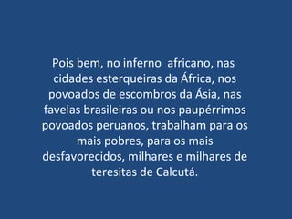 Pois bem, no inferno  africano, nas  cidades esterqueiras da África, nos povoados de escombros da Ásia, nas favelas brasileiras ou nos paupérrimos povoados peruanos, trabalham para os mais pobres, para os mais desfavorecidos, milhares e milhares de teresitas de Calcutá. 