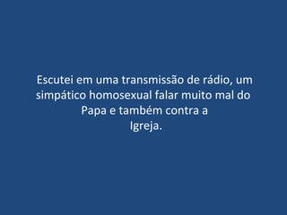 Escutei em uma transmissão de rádio, um simpático homosexual falar muito mal do  Papa e também contra a  Igreja. 