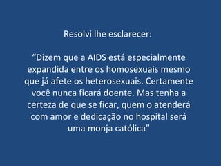 Resolvi lhe esclarecer:  “ Dizem que a AIDS está especialmente expandida entre os homosexuais mesmo que já afete os heterosexuais. Certamente você nunca ficará doente. Mas tenha a certeza de que se ficar, quem o atenderá com amor e dedicação no hospital será uma monja católica” 