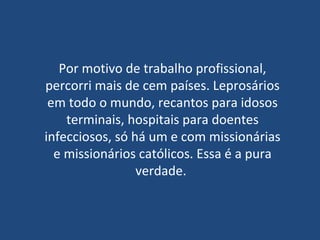 Por motivo de trabalho profissional, percorri mais de cem países. Leprosários em todo o mundo, recantos para idosos terminais, hospitais para doentes infecciosos, só há um e com missionárias e missionários católicos. Essa é a pura verdade.  