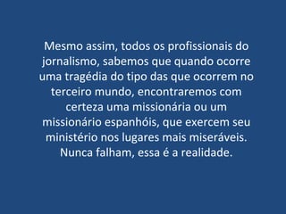 Mesmo assim, todos os profissionais do jornalismo, sabemos que quando ocorre uma tragédia do tipo das que ocorrem no terceiro mundo, encontraremos com certeza uma missionária ou um missionário espanhóis, que exercem seu ministério nos lugares mais miseráveis. Nunca falham, essa é a realidade. 