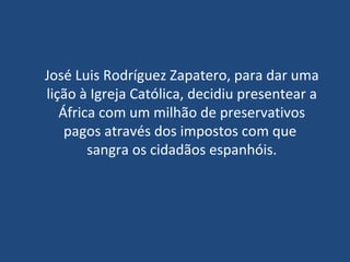 José Luis Rodríguez Zapatero, para dar uma lição à Igreja Católica, decidiu presentear a África com um milhão de preservativos pagos através dos impostos com que  sangra os cidadãos espanhóis. 