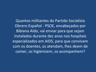 Quantos militantes do Partido Socialista Obrero Español - PSOE , encabeçados por Bibiana Aído, vai enviar para que sejam instalados durante dez anos nos hospitais especializados em AIDS, para que convivam com os doentes, os atendam, lhes deem de comer, os higienizem, os acompanhem? 