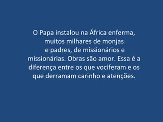 O Papa instalou na África enferma, muitos milhares de monjas  e padres, de missionários e missionárias. Obras são amor. Essa é a diferença entre os que vociferam e os que derramam carinho e atenções. 