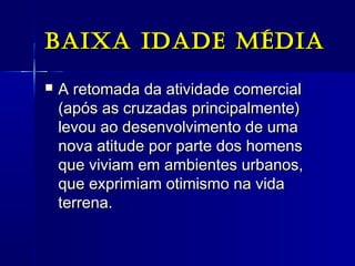 Baixa idade médiaBaixa idade média
 A retomada da atividade comercialA retomada da atividade comercial
(após as cruzadas principalmente)(após as cruzadas principalmente)
levou ao desenvolvimento de umalevou ao desenvolvimento de uma
nova atitude por parte dos homensnova atitude por parte dos homens
que viviam em ambientes urbanos,que viviam em ambientes urbanos,
que exprimiam otimismo na vidaque exprimiam otimismo na vida
terrena.terrena.
 
