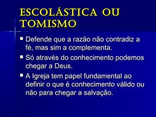 escolásTica ouescolásTica ou
TomismoTomismo
 Defende que a razão não contradiz aDefende que a razão não contradiz a
fé, mas sim a complementa.fé, mas sim a complementa.
 Só através do conhecimento podemosSó através do conhecimento podemos
chegar a Deus.chegar a Deus.
 A Igreja tem papel fundamental aoA Igreja tem papel fundamental ao
definir o que é conhecimento válido oudefinir o que é conhecimento válido ou
não para chegar a salvação.não para chegar a salvação.
 