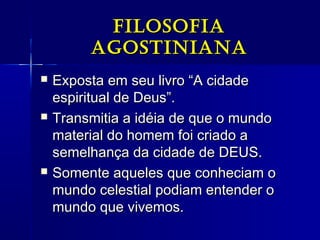 FiloSoFiaFiloSoFia
agoStinianaagoStiniana
 Exposta em seu livro “A cidadeExposta em seu livro “A cidade
espiritual de Deus”.espiritual de Deus”.
 Transmitia a idéia de que o mundoTransmitia a idéia de que o mundo
material do homem foi criado amaterial do homem foi criado a
semelhança da cidade de DEUS.semelhança da cidade de DEUS.
 Somente aqueles que conheciam oSomente aqueles que conheciam o
mundo celestial podiam entender omundo celestial podiam entender o
mundo que vivemos.mundo que vivemos.
 