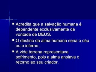  Acredita que a salvação humana éAcredita que a salvação humana é
dependente exclusivamente dadependente exclusivamente da
vontade de DEUS.vontade de DEUS.
 O destino da alma humana seria o céuO destino da alma humana seria o céu
ou o inferno.ou o inferno.
 A vida terrena representavaA vida terrena representava
sofrimento, pois a alma ansiava osofrimento, pois a alma ansiava o
retorno ao seu criador.retorno ao seu criador.
 