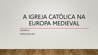 A IGREJA CATÓLICA NA
EUROPA MEDIEVAL
HISTÓRIA II
PROFESSORA IRIS
 