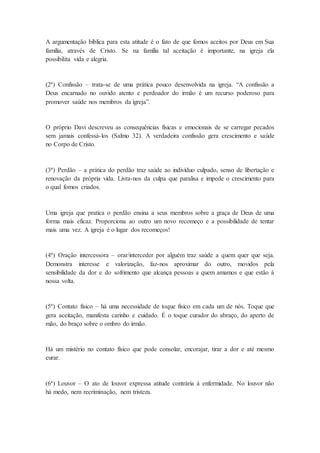 A argumentação bíblica para esta atitude é o fato de que fomos aceitos por Deus em Sua
família, através de Cristo. Se na família tal aceitação é importante, na igreja ela
possibilita vida e alegria.
(2ª) Confissão – trata-se de uma prática pouco desenvolvida na igreja. “A confissão a
Deus encarnado no ouvido atento e perdoador do irmão é um recurso poderoso para
promover saúde nos membros da igreja”.
O próprio Davi descreveu as consequências físicas e emocionais de se carregar pecados
sem jamais confessá-los (Salmo 32). A verdadeira confissão gera crescimento e saúde
no Corpo de Cristo.
(3ª) Perdão – a prática do perdão traz saúde ao indivíduo culpado, senso de libertação e
renovação da própria vida. Livra-nos da culpa que paralisa e impede o crescimento para
o qual fomos criados.
Uma igreja que pratica o perdão ensina a seus membros sobre a graça de Deus de uma
forma mais eficaz. Proporciona ao outro um novo recomeço e a possibilidade de tentar
mais uma vez. A igreja é o lugar dos recomeços!
(4ª) Oração intercessora – orar/interceder por alguém traz saúde a quem quer que seja.
Demonstra interesse e valorização, faz-nos aproximar do outro, movidos pela
sensibilidade da dor e do sofrimento que alcança pessoas a quem amamos e que estão à
nossa volta.
(5ª) Contato físico – há uma necessidade de toque físico em cada um de nós. Toque que
gera aceitação, manifesta carinho e cuidado. É o toque curador do abraço, do aperto de
mão, do braço sobre o ombro do irmão.
Há um mistério no contato físico que pode consolar, encorajar, tirar a dor e até mesmo
curar.
(6ª) Louvor – O ato de louvor expressa atitude contrária à enfermidade. No louvor não
há medo, nem recriminação, nem tristeza.
 