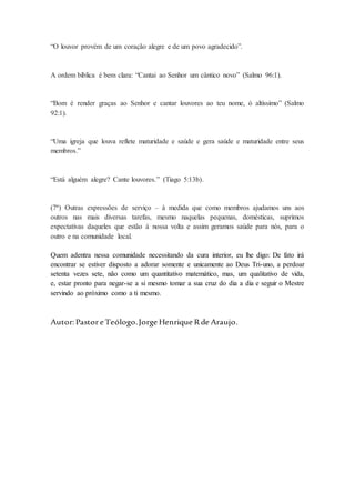 “O louvor provém de um coração alegre e de um povo agradecido”.
A ordem bíblica é bem clara: “Cantai ao Senhor um cântico novo” (Salmo 96:1).
“Bom é render graças ao Senhor e cantar louvores ao teu nome, ó altíssimo” (Salmo
92:1).
“Uma igreja que louva reflete maturidade e saúde e gera saúde e maturidade entre seus
membros.”
“Está alguém alegre? Cante louvores.” (Tiago 5:13b).
(7ª) Outras expressões de serviço – à medida que como membros ajudamos uns aos
outros nas mais diversas tarefas, mesmo naquelas pequenas, domésticas, suprimos
expectativas daqueles que estão à nossa volta e assim geramos saúde para nós, para o
outro e na comunidade local.
Quem adentra nessa comunidade necessitando da cura interior, eu lhe digo: De fato irá
encontrar se estiver disposto a adorar somente e unicamente ao Deus Tri-uno, a perdoar
setenta vezes sete, não como um quantitativo matemático, mas, um qualitativo de vida,
e, estar pronto para negar-se a si mesmo tomar a sua cruz do dia a dia e seguir o Mestre
servindo ao próximo como a ti mesmo.
Autor:Pastor e Teólogo.Jorge Henrique Rde Araujo.
 