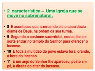 • 2 característica – Uma igreja que se
  move no sobrenatural.

• 8 E aconteceu que, exercendo ele o sacerdócio
  diante de Deus, na ordem da sua turma,
• 9 Segundo o costume sacerdotal, coube-lhe em
  sorte entrar no templo do Senhor para oferecer o
  incenso.
• 10 E toda a multidão do povo estava fora, orando,
  à hora do incenso.
• 11 E um anjo do Senhor lhe apareceu, posto em
  pé, à direita do altar do incenso.
 