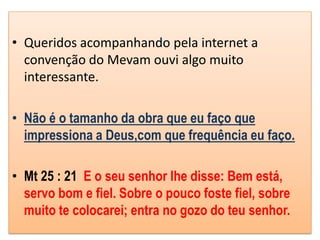 • Queridos acompanhando pela internet a
  convenção do Mevam ouvi algo muito
  interessante.

• Não é o tamanho da obra que eu faço que
  impressiona a Deus,com que frequência eu faço.

• Mt 25 : 21 E o seu senhor lhe disse: Bem está,
  servo bom e fiel. Sobre o pouco foste fiel, sobre
  muito te colocarei; entra no gozo do teu senhor.
 