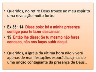 • Queridos, no retiro Deus trouxe ao meu espírito
  uma revelação muito forte.

• Ex 33 : 14 Disse pois: Irá a minha presença
  contigo para te fazer descansar.
• 15 Então lhe disse: Se tu mesmo não fores
  conosco, não nos faças subir daqui.

• Queridos, a igreja da ultima hora não viverá
  apenas de manifestações esporádicas,mas de
  uma unção contagiante da presença de Deus.,
 